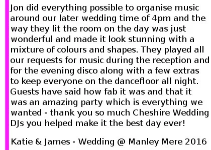 We had Cheshire Wedding DJ's at our wedding on Saturday 10th September 2016 at Manley Mere, near Frodsham. I cannot rave about them enough, Jon did everything possible to organise music around our later wedding time of 4pm and the way they lit the room on the day was just wonderful and made it look stunning with a mixture of colours and shapes. We were nervous about our first dance but they couldn't have been more supportive getting the guests on the dancefloor with us! They played all our requests for music during the reception and for the evening disco along with a few extras to keep everyone on the dancefloor all night. Guests have said how fab it was and that it was an amazing party which is everything we wanted - thank you so much Cheshire Wedding DJ's you helped make it the best day ever! Katie and James Wedding at Manley Mere, September 2016. Manley Mere Wedding DJ